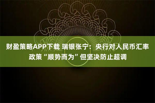 财盈策略APP下载 瑞银张宁：央行对人民币汇率政策“顺势而为”但坚决防止超调