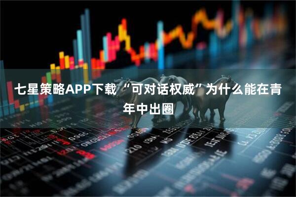 七星策略APP下载 “可对话权威”为什么能在青年中出圈