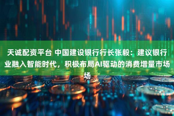 天诚配资平台 中国建设银行行长张毅：建议银行业融入智能时代，积极布局AI驱动的消费增量市场
