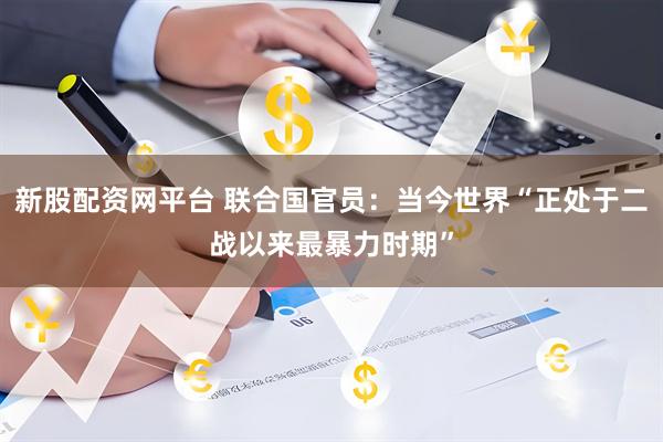 新股配资网平台 联合国官员：当今世界“正处于二战以来最暴力时期”